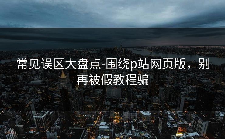 常见误区大盘点-围绕p站网页版，别再被假教程骗