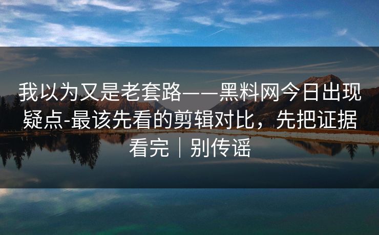 我以为又是老套路——黑料网今日出现疑点-最该先看的剪辑对比，先把证据看完｜别传谣