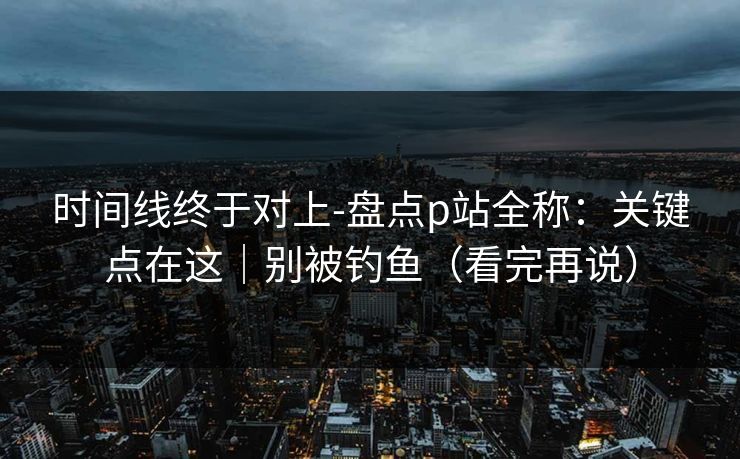 时间线终于对上-盘点p站全称：关键点在这｜别被钓鱼（看完再说）