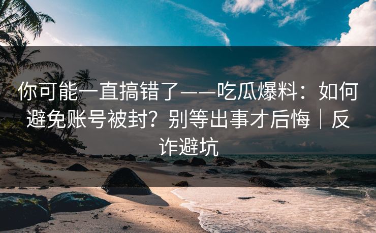 你可能一直搞错了——吃瓜爆料：如何避免账号被封？别等出事才后悔｜反诈避坑