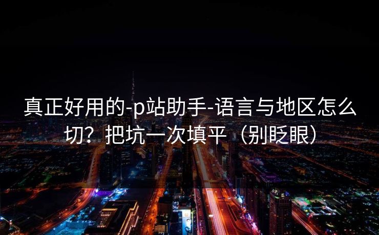 真正好用的-p站助手-语言与地区怎么切？把坑一次填平（别眨眼）
