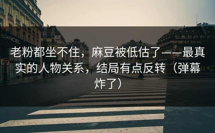 老粉都坐不住，麻豆被低估了——最真实的人物关系，结局有点反转（弹幕炸了）