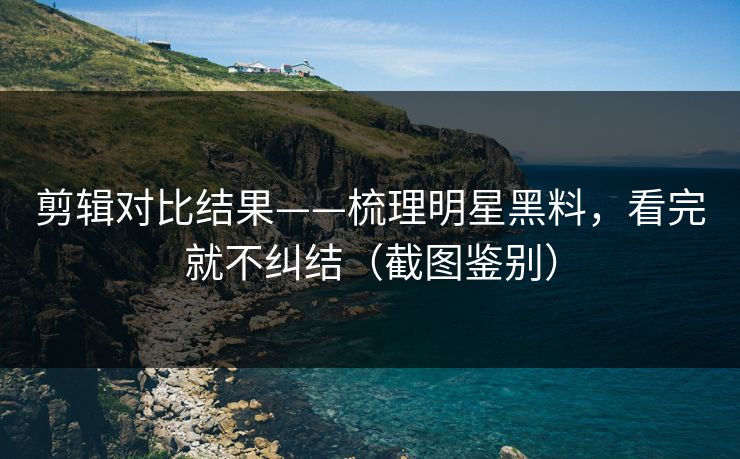 剪辑对比结果——梳理明星黑料，看完就不纠结（截图鉴别）
