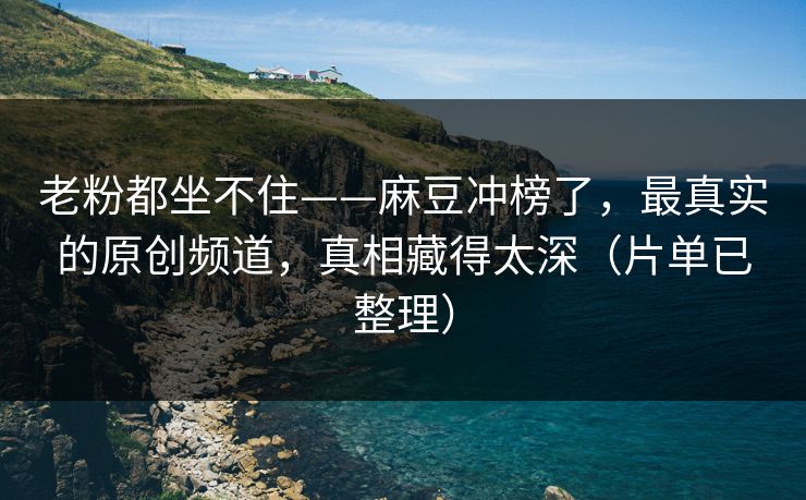 老粉都坐不住——麻豆冲榜了，最真实的原创频道，真相藏得太深（片单已整理）