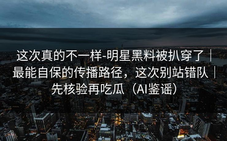 这次真的不一样-明星黑料被扒穿了｜最能自保的传播路径，这次别站错队｜先核验再吃瓜（AI鉴谣）