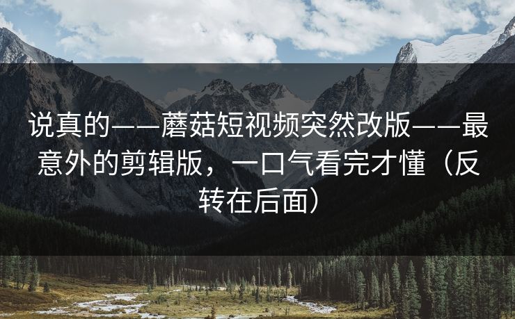 说真的——蘑菇短视频突然改版——最意外的剪辑版，一口气看完才懂（反转在后面）