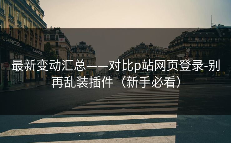 最新变动汇总——对比p站网页登录-别再乱装插件（新手必看）