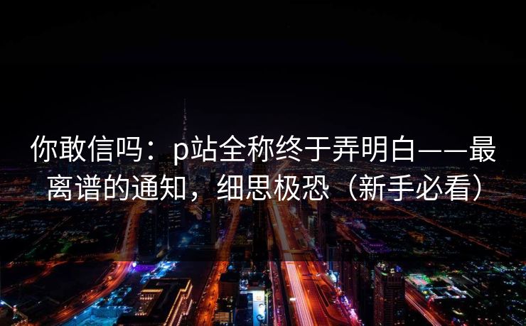 你敢信吗：p站全称终于弄明白——最离谱的通知，细思极恐（新手必看）