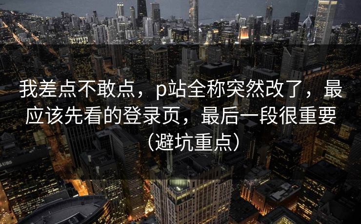 我差点不敢点，p站全称突然改了，最应该先看的登录页，最后一段很重要（避坑重点）