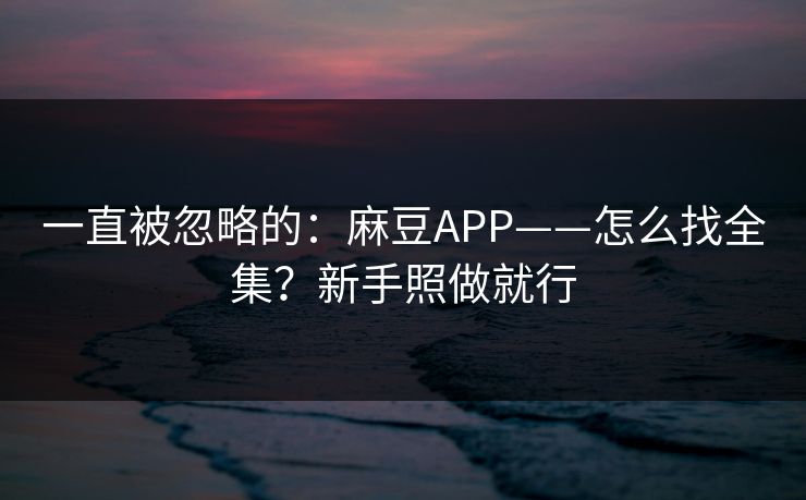 一直被忽略的：麻豆APP——怎么找全集？新手照做就行
