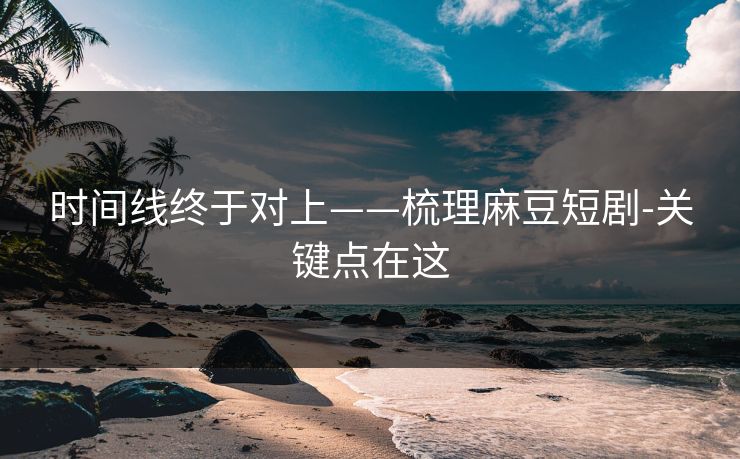 时间线终于对上——梳理麻豆短剧-关键点在这