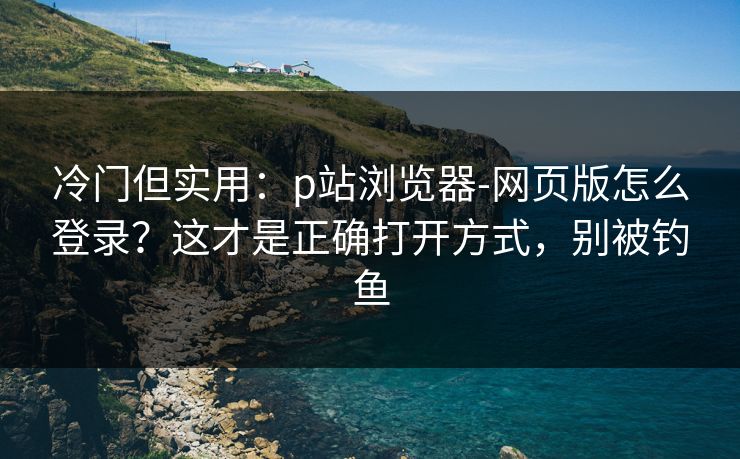 冷门但实用：p站浏览器-网页版怎么登录？这才是正确打开方式，别被钓鱼