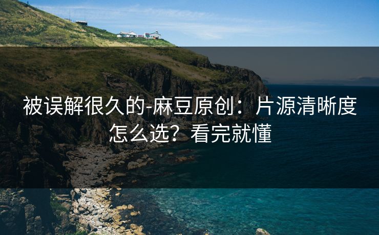 被误解很久的-麻豆原创：片源清晰度怎么选？看完就懂