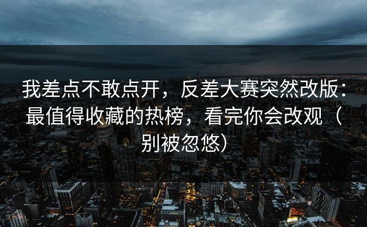 我差点不敢点开，反差大赛突然改版：最值得收藏的热榜，看完你会改观（别被忽悠）