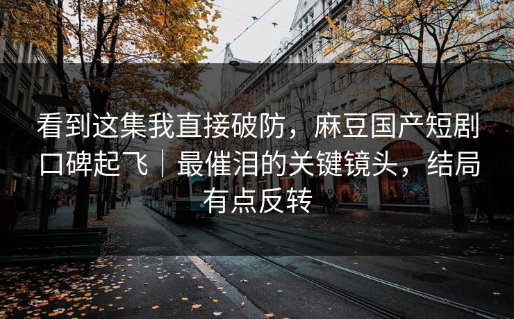 看到这集我直接破防，麻豆国产短剧口碑起飞｜最催泪的关键镜头，结局有点反转