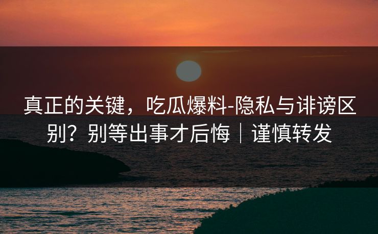 真正的关键，吃瓜爆料-隐私与诽谤区别？别等出事才后悔｜谨慎转发