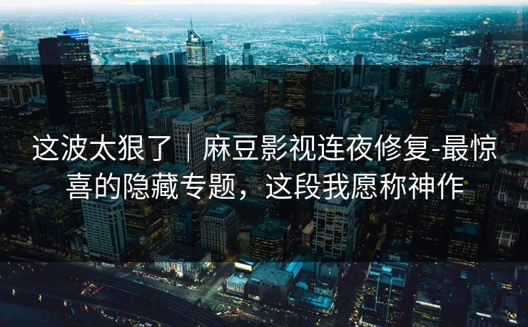 这波太狠了｜麻豆影视连夜修复-最惊喜的隐藏专题，这段我愿称神作