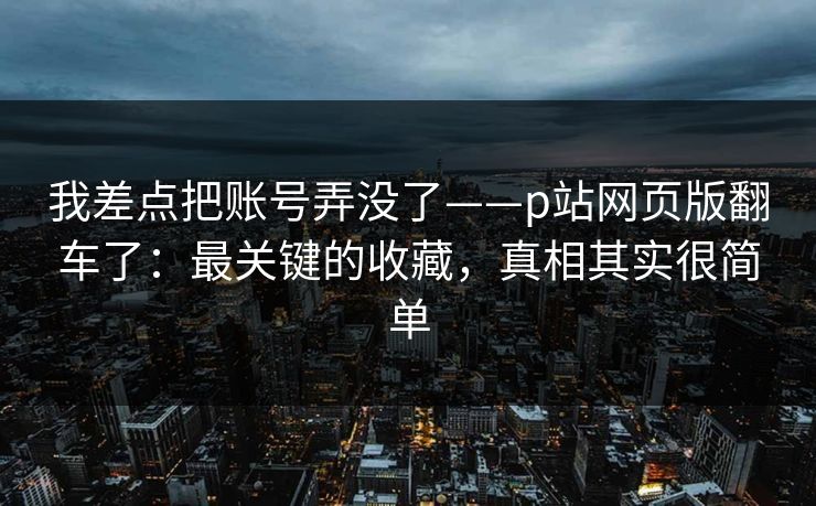 我差点把账号弄没了——p站网页版翻车了：最关键的收藏，真相其实很简单