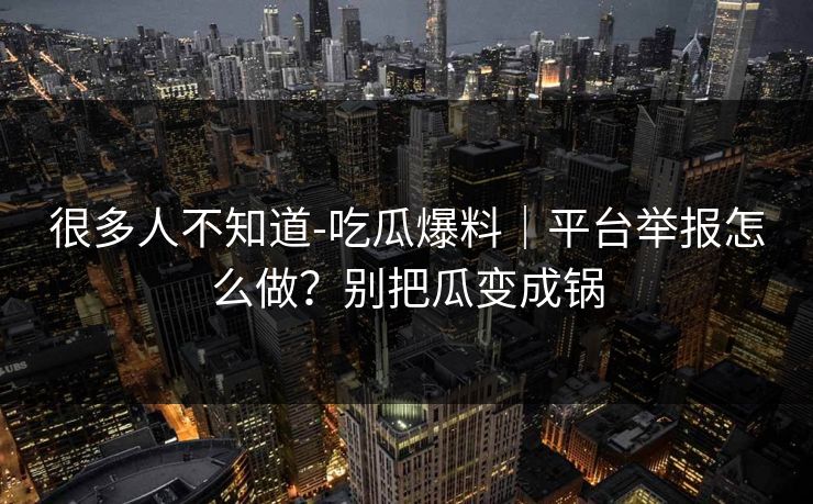 很多人不知道-吃瓜爆料｜平台举报怎么做？别把瓜变成锅
