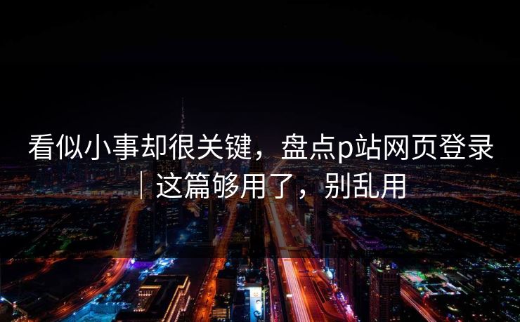 看似小事却很关键，盘点p站网页登录｜这篇够用了，别乱用