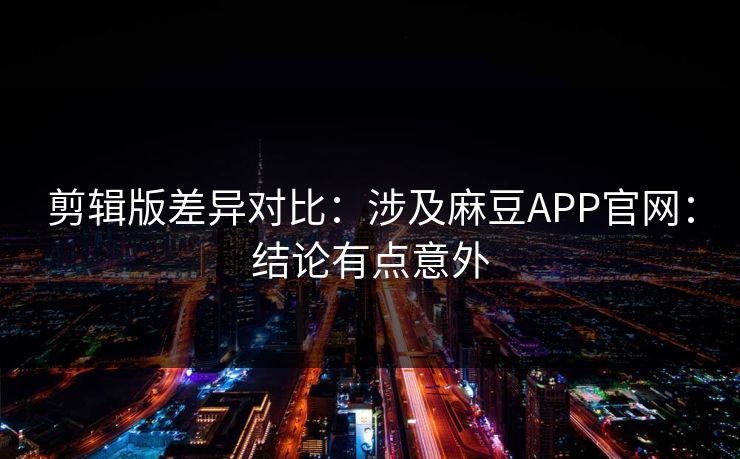 剪辑版差异对比：涉及麻豆APP官网：结论有点意外