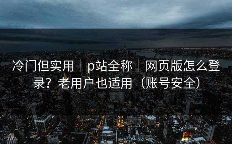 冷门但实用|p站全称|网页版怎么登录?老用户也适用(账号安全)