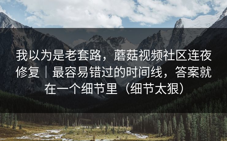 我以为是老套路，蘑菇视频社区连夜修复｜最容易错过的时间线，答案就在一个细节里（细节太狠）
