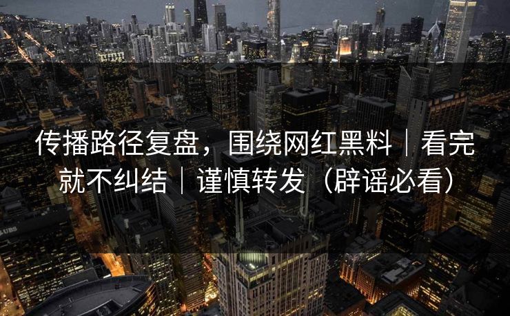 传播路径复盘，围绕网红黑料｜看完就不纠结｜谨慎转发（辟谣必看）