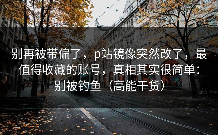 别再被带偏了，p站镜像突然改了，最值得收藏的账号，真相其实很简单：别被钓鱼（高能干货）