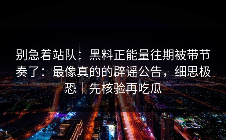 别急着站队：黑料正能量往期被带节奏了：最像真的的辟谣公告，细思极恐｜先核验再吃瓜
