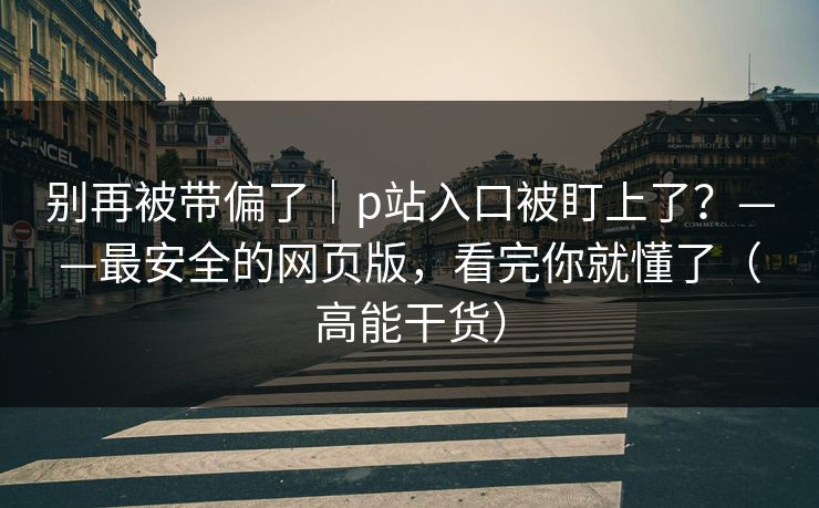 别再被带偏了｜p站入口被盯上了？——最安全的网页版，看完你就懂了（高能干货）