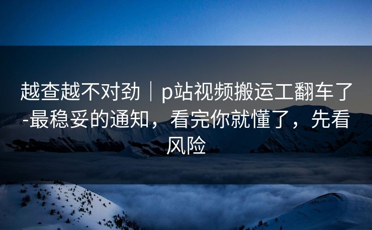 越查越不对劲｜p站视频搬运工翻车了-最稳妥的通知，看完你就懂了，先看风险