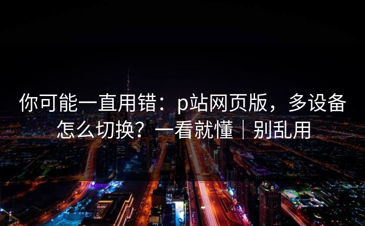 你可能一直用错:p站网页版,多设备怎么切换?一看就懂|别乱用