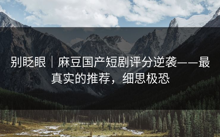 别眨眼｜麻豆国产短剧评分逆袭——最真实的推荐，细思极恐