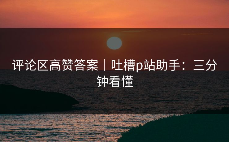 评论区高赞答案｜吐槽p站助手：三分钟看懂