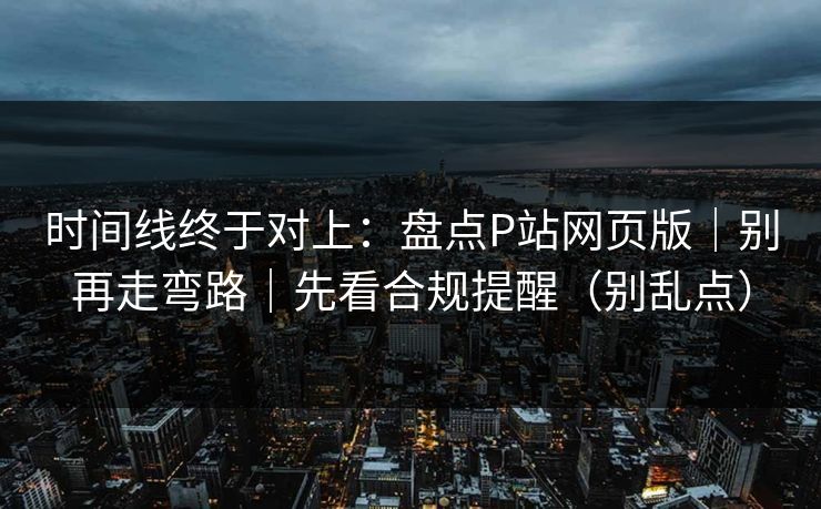 时间线终于对上：盘点P站网页版｜别再走弯路｜先看合规提醒（别乱点）