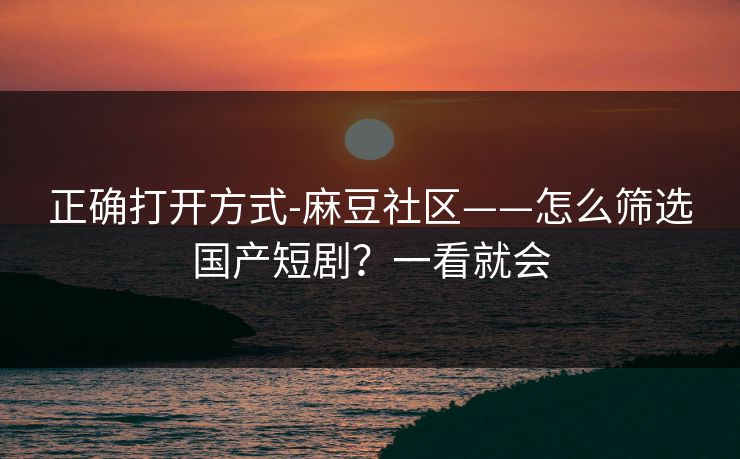 正确打开方式-麻豆社区——怎么筛选国产短剧？一看就会
