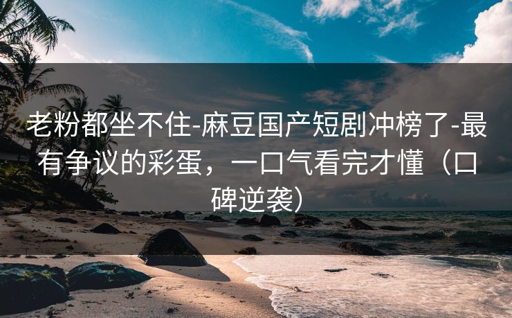 老粉都坐不住-麻豆国产短剧冲榜了-最有争议的彩蛋，一口气看完才懂（口碑逆袭）