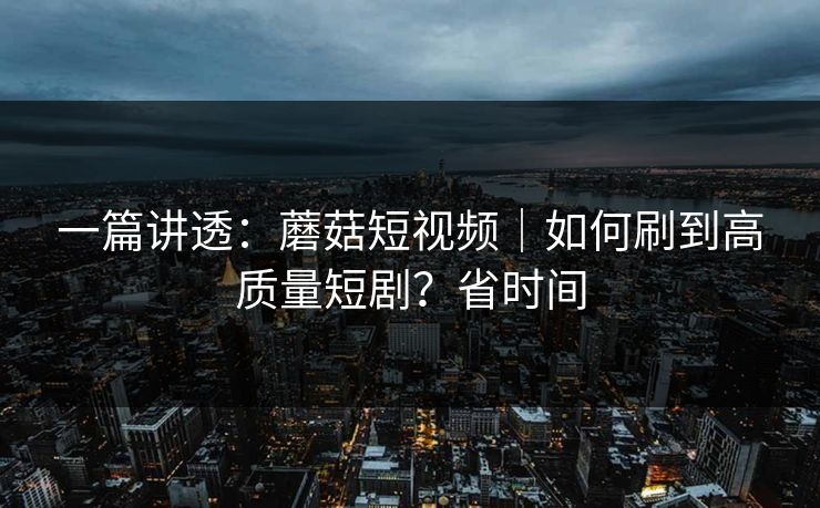 一篇讲透：蘑菇短视频｜如何刷到高质量短剧？省时间
