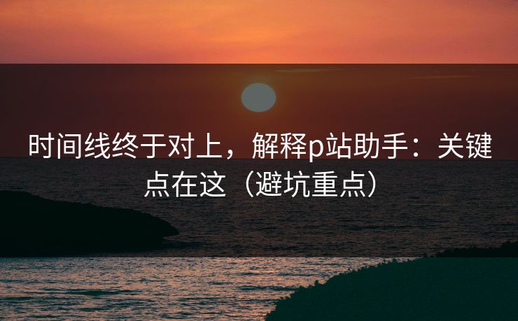 时间线终于对上，解释p站助手：关键点在这（避坑重点）