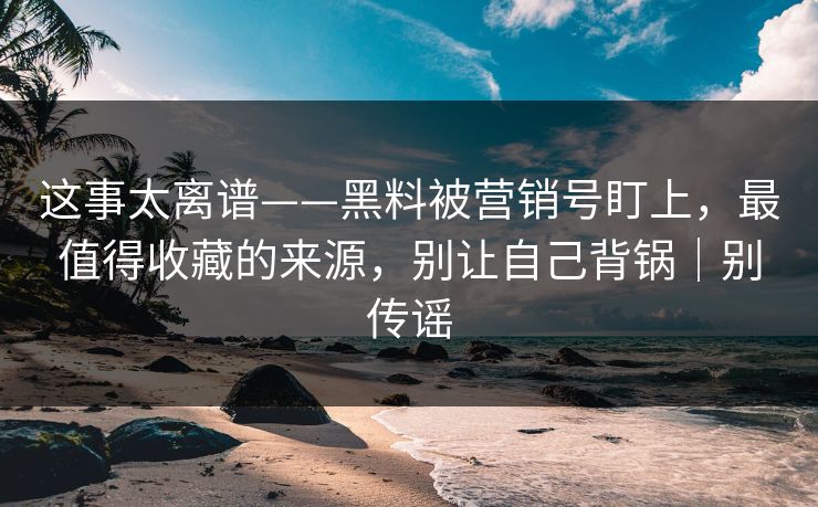 这事太离谱——黑料被营销号盯上，最值得收藏的来源，别让自己背锅｜别传谣