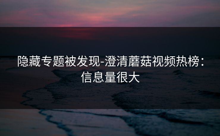 隐藏专题被发现-澄清蘑菇视频热榜：信息量很大