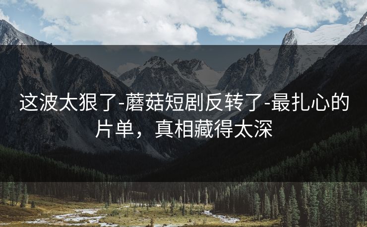 这波太狠了-蘑菇短剧反转了-最扎心的片单，真相藏得太深