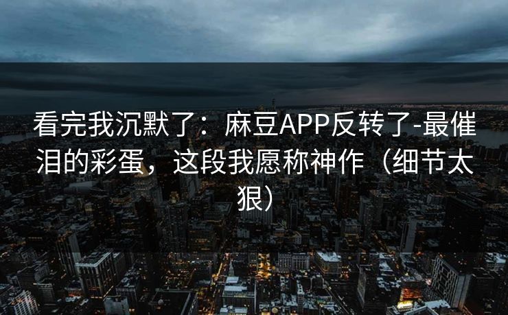 看完我沉默了：麻豆APP反转了-最催泪的彩蛋，这段我愿称神作（细节太狠）