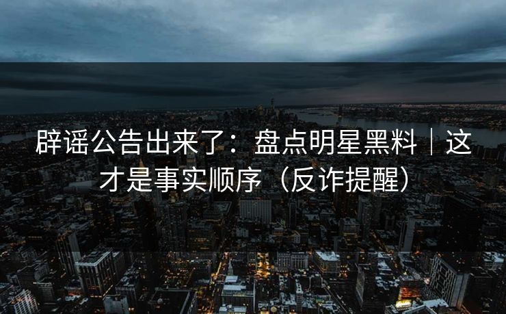 辟谣公告出来了：盘点明星黑料｜这才是事实顺序（反诈提醒）