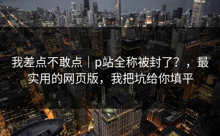 我差点不敢点｜p站全称被封了？，最实用的网页版，我把坑给你填平